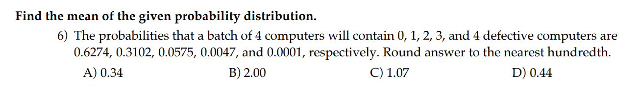 Find the mean of the given probability distribution.
6) The probabilities that a batch of 4 computers will contain 0, 1, 2, 3, and 4 defective computers are 0.6274, 0.3102, 0.0575, 0.0047, and 0.0001, respectively. Round answer to the nearest hundredth.
A) 0.34
B) 2.00
C) 1.07
D) 0.44