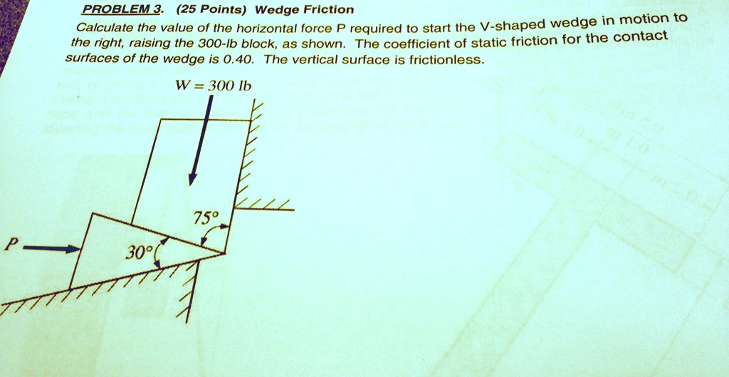 SOLVED: PROBLEM 3.2 (5 Points) Wedge Friction The coefficient of friction  between the horizontal surfaces of the wedge is 0.40. The vertical surface  is frictionless. W = 300 lb Î¸ = 75Â° Î¼ = 0.30