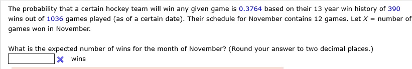 The probability that a certain hockey team will win any given game is 0.3764 based on their 13 year win history of 390 wins out of 1036 games played (as of a certain date). Their schedule for November contains 12 games. Let X = number of games won in November.

What is the expected number of wins for the month of November? (Round your answer to two decimal places.)
wins