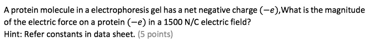 A protein molecule in a electrophoresis gel has a net negative charge (-e),What is the magnitude
of the electric force on a protein (-e) in a 1500 N/C electric field?
Hint: Refer constants in data sheet.