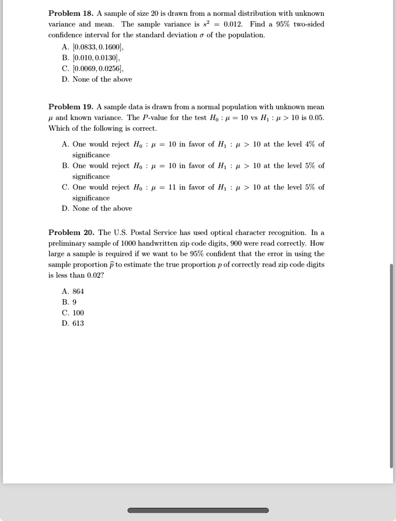 Problem 18. A sample of size 20 is drawn from a normal distribution with unknown
variance and mean. The sample variance is s^2 = 0.012. Find a 95% two-sided
confidence interval for the standard deviation σ of the population.
A. [0.0833, 0.1600],
B. [0.010, 0.0130],
C. [0.0069, 0.0256],
D. None of the above
Problem 19. A sample data is drawn from a normal population with unknown mean
μ and known variance. The P-value for the test H0: μ = 10 vs H1: μ > 10 is 0.05.
Which of the following is correct.
A. One would reject H0: μ = 10 in favor of H1: μ > 10 at the level 4% of
significance
B. One would reject H0: μ = 10 in favor of H1: μ > 10 at the level 5% of
significance
C. One would reject H0: μ = 11 in favor of H1: μ > 10 at the level 5% of
significance
D. None of the above
Problem 20. The U.S. Postal Service has used optical character recognition. In a
preliminary sample of 1000 handwritten zip code digits, 900 were read correctly. How
large a sample is required if we want to be 95% confident that the error in using the
sample proportion p̂ to estimate the true proportion p of correctly read zip code digits
is less than 0.02?
A. 864
B. 9
C. 100
D. 613