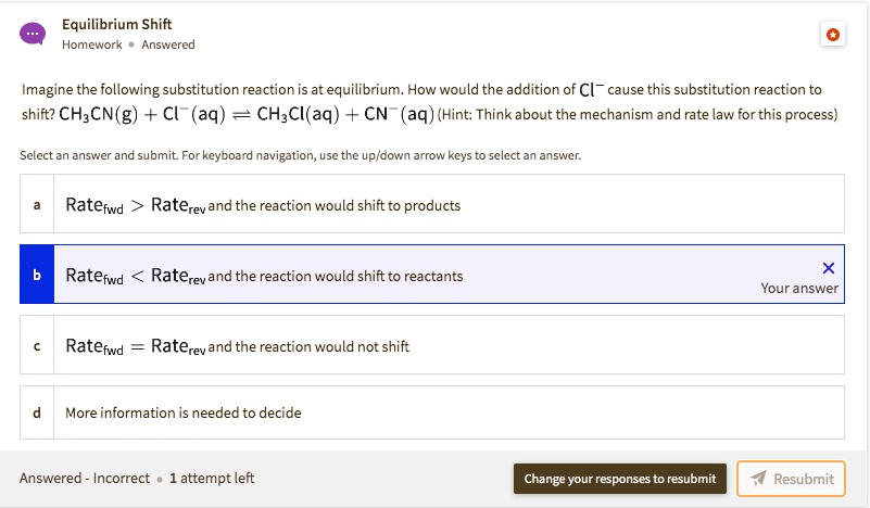 Equilibrium Shift
Imagine the following substitution reaction is at equilibrium. How would the addition of Cl? cause this substitution reaction to shift? CH?CN(g) + Cl?(aq) ? CH?Cl(aq) + CN?(aq) (Hint: Think about the mechanism and rate law for this process)
a Ratefwd > Raterev and the reaction would shift to products
b Ratefwd < Raterev and the reaction would shift to reactants
c Ratefwd = Raterev and the reaction would not shift
d More information is needed to decide