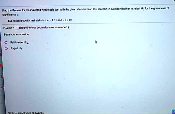 Find the P-value for the indicated hypothesis test with the given standardized test statistic, z. Decide whether to reject H0 for the given level of significance ?.

Two-tailed test with test statistic z = - 1.61 and ? = 0.02

P-value = (Round to four decimal places as needed.)

State your conclusion.

Fail to reject H0
Reject H0