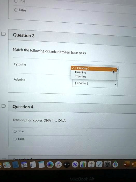 Question 3
Match the following organic nitrogen base pairs
Cytosine
[ Choose ]
Guanine
Thymine
Adenine
[ Choose ]

Question 4
Transcription copies DNA into DNA
True
False