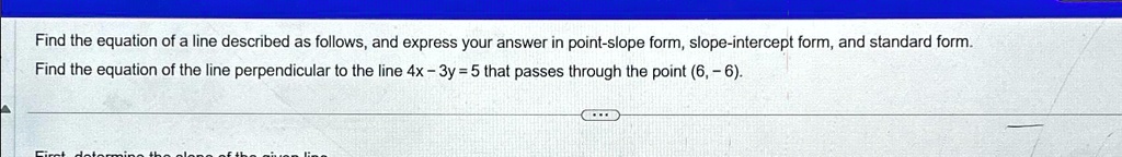 Find the equation of a line described as follows, and express your answer in point-slope form, slope-intercept form, and standard form.
Find the equation of the line perpendicular to the line 4x - 3y = 5 that passes through the point (6, -6).