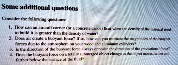 Some additional questions

Consider the following questions:

1. How can an aircraft carrier (or a concrete canoe) float when the density of the material used to build it is greater than the density of water?
2. Does air create a buoyant force? If so, how can you estimate the magnitudes of the buoyant forces due to the atmosphere on your wood and aluminum cylinders?
3. Is the direction of the buoyant force always opposite the direction of the gravitational force?
4. Does the buoyant force on a totally submerged object change as the object moves farther and farther below the surface of the fluid?