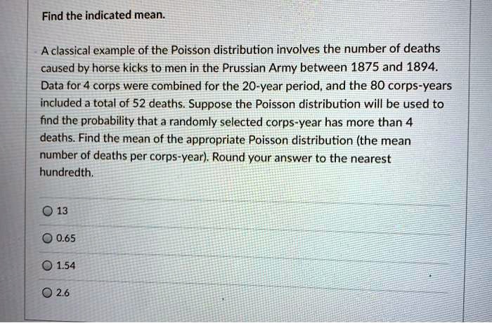 Find the indicated mean.

A classical example of the Poisson distribution involves the number of deaths caused by horse kicks to men in the Prussian Army between 1875 and 1894. Data for 4 corps were combined for the 20-year period, and the 80 corps-years included a total of 52 deaths. Suppose the Poisson distribution will be used to find the probability that a randomly selected corps-year has more than 4 deaths. Find the mean of the appropriate Poisson distribution (the mean number of deaths per corps-year). Round your answer to the nearest hundredth.

13
0.65
1.54
2.6
