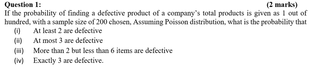 Question 1:
(2 marks)
If the probability of finding a defective product of a company's total products is given as 1 out of
hundred, with a sample size of 200 chosen, Assuming Poisson distribution, what is the probability that
(i) At least 2 are defective
(ii) At most 3 are defective
(iii) More than 2 but less than 6 items are defective
(iv) Exactly 3 are defective.