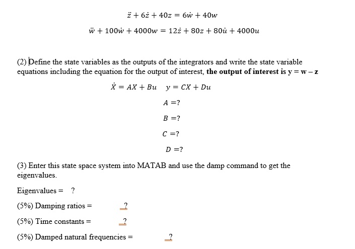 z̈ + 6ż + 40z = 6ẇ + 40w
ẅ + 100ẇ + 4000w = 12z̈ + 80ż + 80u̇ + 4000u
(2) Define the state variables as the outputs of the integrators and write the state variable
equations including the equation for the output of interest, the output of interest is y = w - z
Ẋ = AX + Bu     y = CX + Du
A =?
B =?
C =?
D =?
(3) Enter this state space system into MATLAB and use the damp command to get the
eigenvalues.
Eigenvalues = ?
(5%) Damping ratios = ?
(5%) Time constants = ?
(5%) Damped natural frequencies = ?
