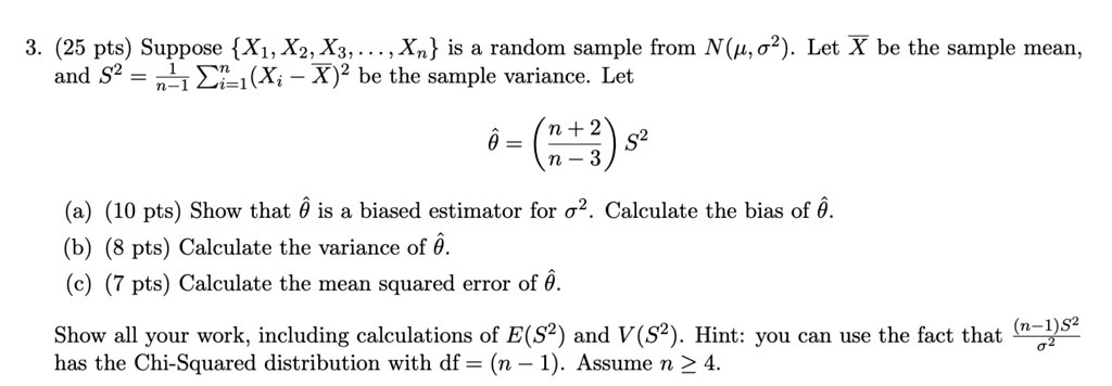 3. (25 pts) Suppose {X1, X2, X3, ..., Xn} is a random sample from N(μ, σ^2). Let X be the sample mean, 

and S^2 = (1)/(n-1)∑i=1^n(Xi - X)^2 be the sample variance. Let 

θ̂ = ((n+2)/(n-3))S^2 

(a) (10 pts) Show that θ̂ is a biased estimator for σ^2. Calculate the bias of θ̂. 

(b) (8 pts) Calculate the variance of θ̂. 

(c) (7 pts) Calculate the mean squared error of θ̂. 

Show all your work, including calculations of E(S^2) and V(S^2). Hint: you can use the fact that ((n-1)S^2)/(σ^2) 

has the Chi-Squared distribution with df = (n - 1). Assume n ≥ 4.