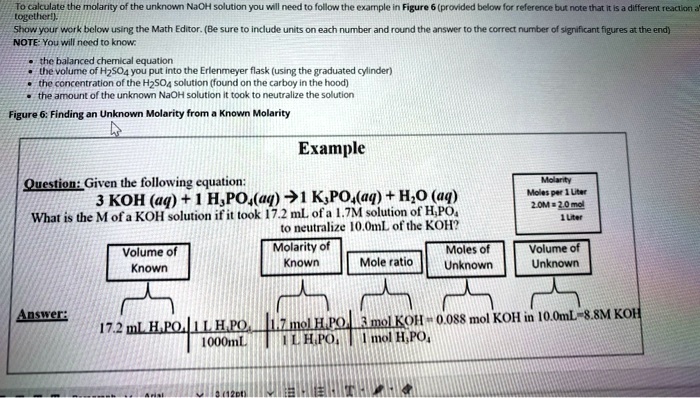 To calculate the molarity of the unknown NaOH solution you will need to follow the example in Figure 6 (provided below for reference but note that it is a different reaction altogether!). Show your work below using the Math Editor. (Be sure to include units on each number and round the answer to the correct number of significant figures at the end) NOTE: You will need to know: the balanced chemical equation, the volume of H2SO4 you put into the Erlenmeyer flask (using the graduated cylinder), the concentration of the H2SO4 solution (found on the carboy in the hood), the amount of the unknown NaOH solution it took to neutralize the solution. Figure 6: Finding an Unknown Molarity from a Known Molarity Example Question: Given the following equation: 3 KOH (aq) + 1 H3PO4(aq) -> 1 K3PO4(aq) + H2O (aq) What is the M of a KOH solution if it took 17.2 mL of a 1.7M solution of H3PO4 to neutralize 10.0mL of the KOH? Molarity Moles per 1 Liter 2.0M = 2.0 mol / 1 Liter Answer: 17.2 mL H3PO4 | 1 L H3PO4 / 1000mL | 1.7 mol H3PO4 / 1 L H3PO4 | 3 mol KOH / 1 mol H3PO4 = 0.088 mol KOH in 10.0mL = 8.8M KOH