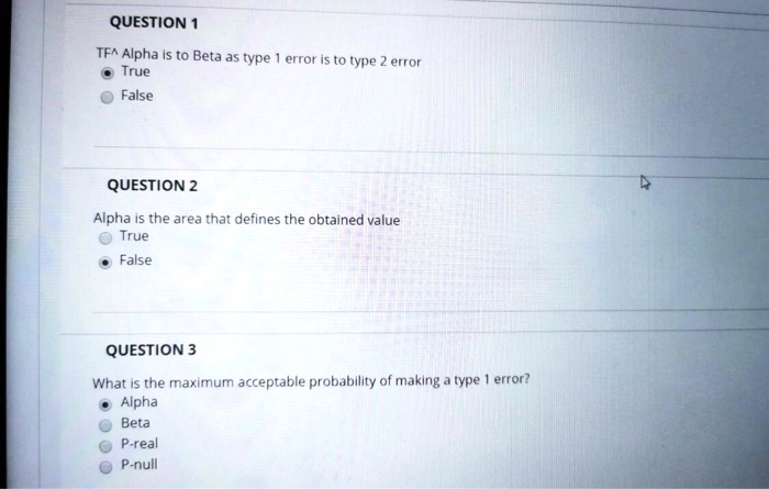 QUESTION 1
TF^ Alpha is to Beta as type 1 error is to type 2 error
True
False
QUESTION 2
Alpha is the area that defines the obtained value
True
False
QUESTION 3
What is the maximum acceptable probability of making a type 1 error?
Alpha
Beta
P-real
P-null