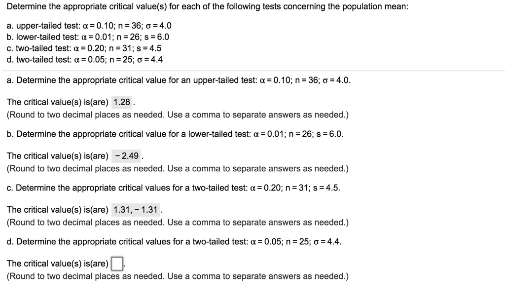 Determine the appropriate critical value(s) for each of the following tests concerning the population mean:
a. upper-tailed test: ? = 0.10; n = 36; ? = 4.0
b. lower-tailed test: ? = 0.01; n = 26; s = 6.0
c. two-tailed test: ? = 0.20; n = 31; s = 4.5
d. two-tailed test: ? = 0.05; n = 25; ? = 4.4
a. Determine the appropriate critical value for an upper-tailed test: ? = 0.10; n = 36; ? = 4.0.
The critical value(s) is(are) 1.28 .
(Round to two decimal places as needed. Use a comma to separate answers as needed.)
b. Determine the appropriate critical value for a lower-tailed test: ? = 0.01; n = 26; s = 6.0.
The critical value(s) is(are) - 2.49 .
(Round to two decimal places as needed. Use a comma to separate answers as needed.)
c. Determine the appropriate critical values for a two-tailed test: ? = 0.20; n = 31; s = 4.5.
The critical value(s) is(are) 1.31, - 1.31 .
(Round to two decimal places as needed. Use a comma to separate answers as needed.)
d. Determine the appropriate critical values for a two-tailed test: ? = 0.05; n = 25; ? = 4.4.
The critical value(s) is(are) .
(Round to two decimal places as needed. Use a comma to separate answers as needed.)