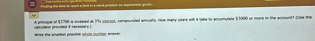 A principal of 3700 is invested at 3% interest, compounded annually. How many years will it take to accumulate $5000 or more in the account? (Use the calculator provided if necessary.)
Write the smallest possible whole number answer.