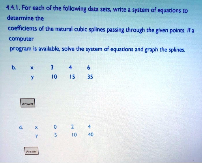 4.4.1. For each of the following data sets, write a system of equations to determine the coefficients of the natural cubic splines passing through the given points. If a computer program is available, solve the system of equations and graph the splines.
b.
x 3 4 6
y 10 15 35
d.
x 0 2 4
y 5 10 40