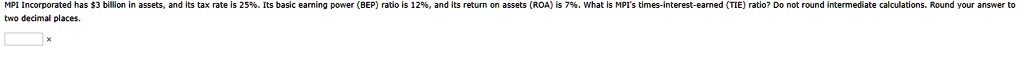MPI Incorporated has 3 billion in assets, and its tax rate is 25%. Its basic earning power (BEP) ratio is 12%, and its return on assets (ROA) is 7%. What is MPI's times-interest-earned (TIE) ratio? Do not round intermediate calculations. Round your answer to two decimal places.