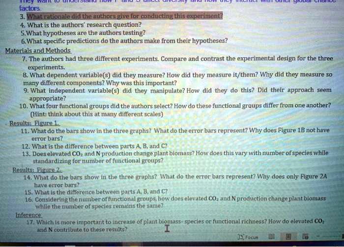 They want to understand how P and S affect diversity and how they interact with other global change factors.
3. What rationale did the authors give for conducting this experiment?
4. What is the authors' research question?
5. What hypotheses are the authors testing?
6. What specific predictions do the authors make from their hypotheses?
Materials and Methods
7. The authors had three different experiments. Compare and contrast the experimental design for the three experiments.
8. What dependent variable(s) did they measure? How did they measure it/them? Why did they measure so many different components? Why was this important?
9. What independent variable(s) did they manipulate? How did they do this? Did their approach seem appropriate?
10. What four functional groups did the authors select? How do these functional groups differ from one another?
(Hint: think about this at many different scales)
Results: Figure 1.
11. What do the bars show in the three graphs? What do the error bars represent? Why does Figure 1B not have error bars?
12. What is the difference between parts A, B, and C?
13. Does elevated CO2 and N production change plant biomass? How does this vary with number of species while standardizing for number of functional groups?
Results: Figure 2.
14. What do the bars show in the three graphs? What do the error bars represent? Why does only Figure 2A have error bars?
15. What is the difference between parts A, B, and C?
16. Considering the number of functional groups, how does elevated CO2 and N production change plant biomass while the number of species remains the same?
Inference
17. Which is more important to increase of plant biomass- species or functional richness? How do elevated CO2 and N contribute to these results?