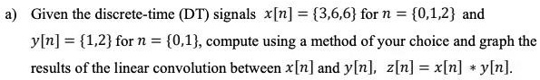 a) Given the discrete-time (DT) signals x[n] = 3,6,6 for n = 0,1,2 and y[n] = 1,2 for n = 0,1, compute using a method of your choice and graph the results of the linear convolution between x[n] and y[n], z[n] = x[n] * y[n].