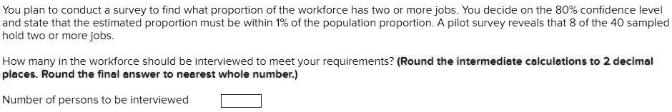You plan to conduct a survey to find what proportion of the workforce has two or more jobs. You decide on the 80% confidence level and state that the estimated proportion must be within 1% of the population proportion. A pilot survey reveals that 8 of the 40 sampled hold two or more jobs.
How many in the workforce should be interviewed to meet your requirements? (Round the intermediate calculations to 2 decimal places. Round the final answer to nearest whole number.)
Number of persons to be interviewed