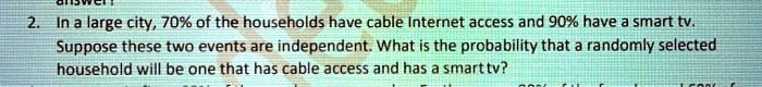 2. In a large city, 70% of the households have cable Internet access and 90% have a smart tv. Suppose these two events are independent. What is the probability that a randomly selected household will be one that has cable access and has a smart tv?