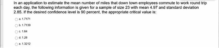 In an application to estimate the mean number of miles that down town employees commute to work round trip each day, the following information is given for a sample of size 23 with mean 4.97 and standard deviation 2.85. If the desired confidence level is 90 percent, the appropriate critical value is:

a. 1.7171
b. 1.7139
c. 1.64
d. 1.28
e. 1.3212