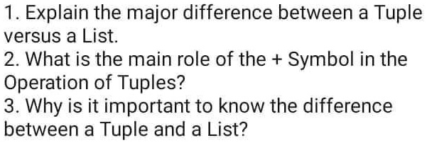 1. Explain the major difference between a Tuple
versus a List.
2. What is the main role of the + Symbol in the
Operation of Tuples?
3. Why is it important to know the difference
between a Tuple and a List?