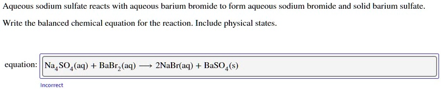 Aqueous sodium sulfate reacts with aqueous barium bromide to form aqueous sodium bromide and solid barium sulfate.
Write the balanced chemical equation for the reaction. Include physical states.
equation: Na4SO4(aq) + BaBr2(aq) ? 2NaBr(aq) + BaSO4(s)