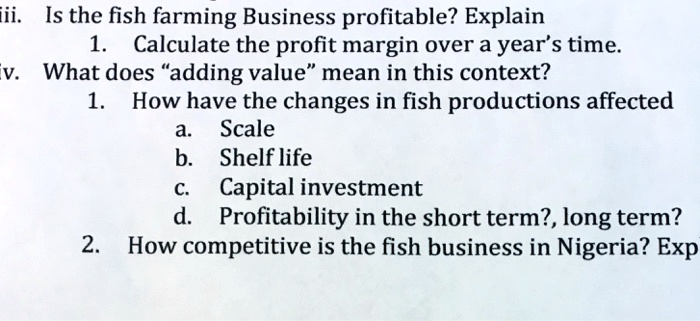 ii. Is the fish farming Business profitable? Explain
1. Calculate the profit margin over a year's time.
iv. What does "adding value" mean in this context?
1. How have the changes in fish productions affected
a. Scale
b. Shelf life
c. Capital investment
d. Profitability in the short term?, long term?
2. How competitive is the fish business in Nigeria? Exp