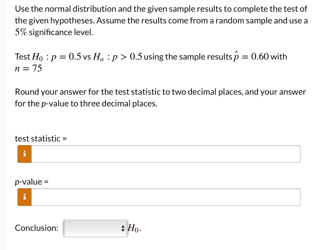 Use the normal distribution and the given sample results to complete the test of the given hypotheses. Assume the results come from a random sample and use a 5% significance level.

Test H0 : p = 0.5 vs Ha : p > 0.5 using the sample results p? = 0.60 with n = 75

Round your answer for the test statistic to two decimal places, and your answer for the p-value to three decimal places.

test statistic =
p-value =

Conclusion: H0.