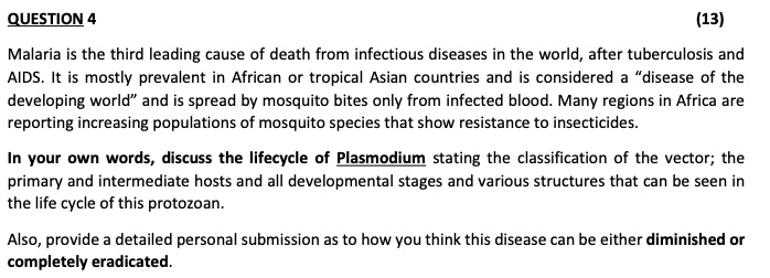 Malaria is the third leading cause of death from infectious diseases in the world, after tuberculosis and AIDS. It is mostly prevalent in African or tropical Asian countries and is considered a "disease of the developing world" and is spread by mosquito bites only from infected blood. Many regions in Africa are reporting increasing populations of mosquito species that show resistance to insecticides.

In your own words, discuss the lifecycle of Plasmodium stating the classification of the vector; the primary and intermediate hosts and all developmental stages and various structures that can be seen in the life cycle of this protozoan.

Also, provide a detailed personal submission as to how you think this disease can be either diminished or completely eradicated.