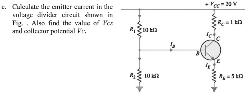 c. Calculate the emitter current in the voltage divider circuit shown in Fig. . Also find the value of VCE and collector potential VC.
+ VCC = 20 V
RC = 1 k?
R1 = 10 k?
IB
B C IC
IE E
R2 = 10 k?
RE = 5 k?
