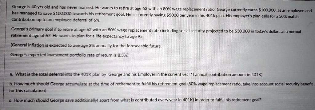 George is 40 yrs old and has never married. He wants to retire at age 62 with an 80% wage replacement ratio. George currently earns $100,000, as an employee and
has managed to save 100,000 towards his retirement goal. He is currently saving5000 per year in his 401k plan. His employer's plan calls for a 50% match
contribution up to an employee deferral of 6%.

George's primary goal if to retire at age 62 with an 80% wage replacement ratio including social security projected to be $30,000 in today's dollars at a normal
retirement age of 67. He wants to plan for a life expectancy to age 95.

(General inflation is expected to average 3% annually for the foreseeable future.

George's expected investment portfolio rate of return is 8.5%)


a. What is the total deferral into the 401K plan by George and his Employer in the current year? ( annual contribution amount in 401K)

b. How much should George accumulate at the time of retirement to fulfill his retirement goal (80% wage replacement ratio, take into account social security benefit
for this calculation)

d. How much should George save additionally( apart from what is contributed every year in 401K) in order to fulfill his retirement goal?