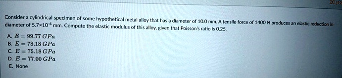 consider a cylindrical specimen of some hypothetical metal alloy that has a diameter of 100 mm a tensile force of 1400 n produces an elastic reduction in diameter of 57 times 10 4 mm compute 99925