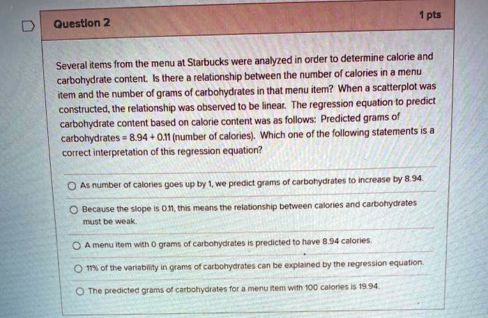 Several items from the menu at Starbucks were analyzed in order to determine calorie and carbohydrate content. Is there a relationship between the number of calories in a menu item and the number of grams of carbohydrates in that menu item? When a scatterplot was constructed, the relationship was observed to be linear. The regression equation to predict carbohydrate content based on calorie content was as follows: Predicted grams of carbohydrates = 8.94 + 0.11 (number of calories). Which one of the following statements is a correct interpretation of this regression equation?

As number of calories goes up by 1, we predict grams of carbohydrates to increase by 8.94.
Because the slope is 0.11, this means the relationship between calories and carbohydrates must be weak.
A menu item with 0 grams of carbohydrates is predicted to have 8.94 calories.
11% of the variability in grams of carbohydrates can be explained by the regression equation.
The predicted grams of carbohydrates for a menu item with 100 calories is 19.94.