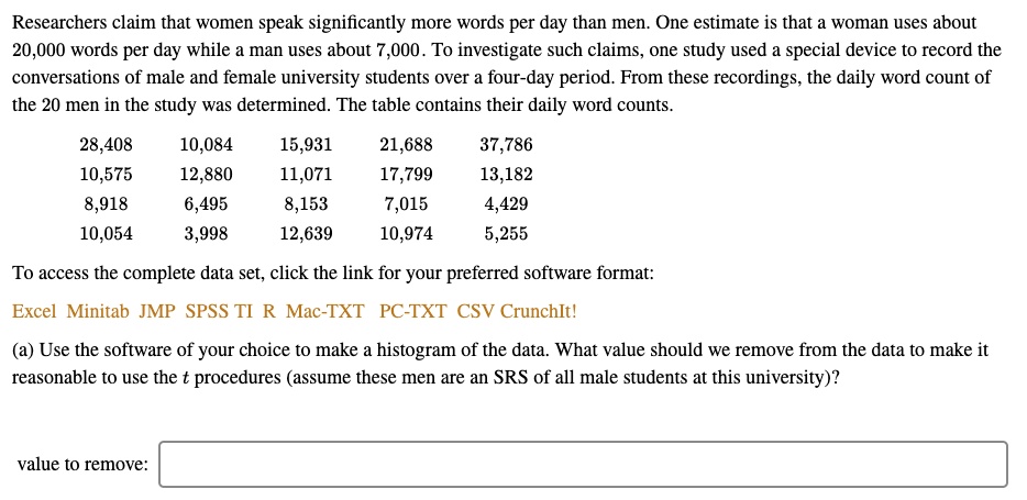 Researchers claim that women speak significantly more words per day than men. One estimate is that a woman uses about
20,000 words per day while a man uses about 7,000. To investigate such claims, one study used a special device to record the
conversations of male and female university students over a four-day period. From these recordings, the daily word count of
the 20 men in the study was determined. The table contains their daily word counts.
28,408
10,084
15,931
21,688
37,786
10,575
12,880
11,071
17,799
13,182
8,918
6,495
8,153
7,015
4,429
10,054
3,998
12,639
10,974
5,255
To access the complete data set, click the link for your preferred software format:
Excel Minitab JMP SPSS TI R Mac-TXT PC-TXT CSV CrunchIt!
(a) Use the software of your choice to make a histogram of the data. What value should we remove from the data to make it
reasonable to use the t procedures (assume these men are an SRS of all male students at this university)?
value to remove: