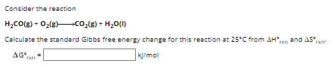 Consider the reaction
H2CO(g) + O2(g) ? CO2(g) + H2O(l)
Calculate the standard Gibbs free energy change for this reaction at 25°C from ?H°rxn and ?S°rxn.
?G°rxn = [ ] kJ/mol
