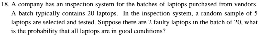 18. A company has an inspection system for the batches of laptops purchased from vendors.
A batch typically contains 20 laptops. In the inspection system, a random sample of 5
laptops are selected and tested. Suppose there are 2 faulty laptops in the batch of 20, what
is the probability that all laptops are in good conditions?