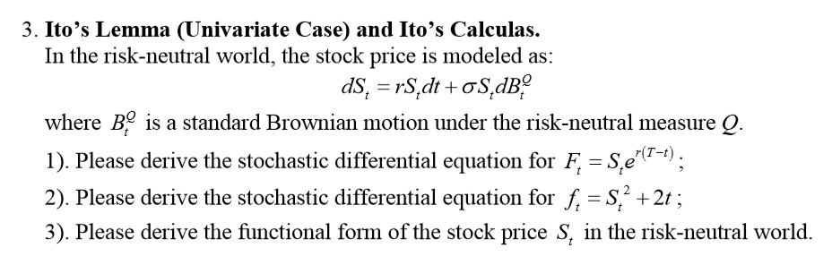 3. Ito's Lemma (Univariate Case) and Ito's Calculus.
In the risk-neutral world, the stock price is modeled as:
dSt = rSt dt + ?St dB^Qt
where B^Qt is a standard Brownian motion under the risk-neutral measure Q.
1). Please derive the stochastic differential equation for Ft = St e^r(T-t);
2). Please derive the stochastic differential equation for ft = St^2 + 2t;
3). Please derive the functional form of the stock price St in the risk-neutral world.