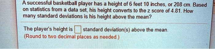 A successful basketball player has a height of 6 feet 10 inches, or 208 cm. Based on statistics from a data set, his height converts to the z score of 4.81. How many standard deviations is his height above the mean?

The player's height is standard deviation(s) above the mean. (Round to two decimal places as needed.)