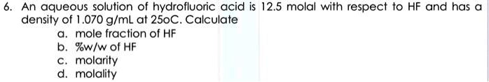 6. An aqueous solution of hydrofluoric acid is 12.5 molal with respect to HF and has a
density of 1.070 g/mL at 25oC. Calculate
a. mole fraction of HF
b. %w/w of HF
c. molarity
d. molality
