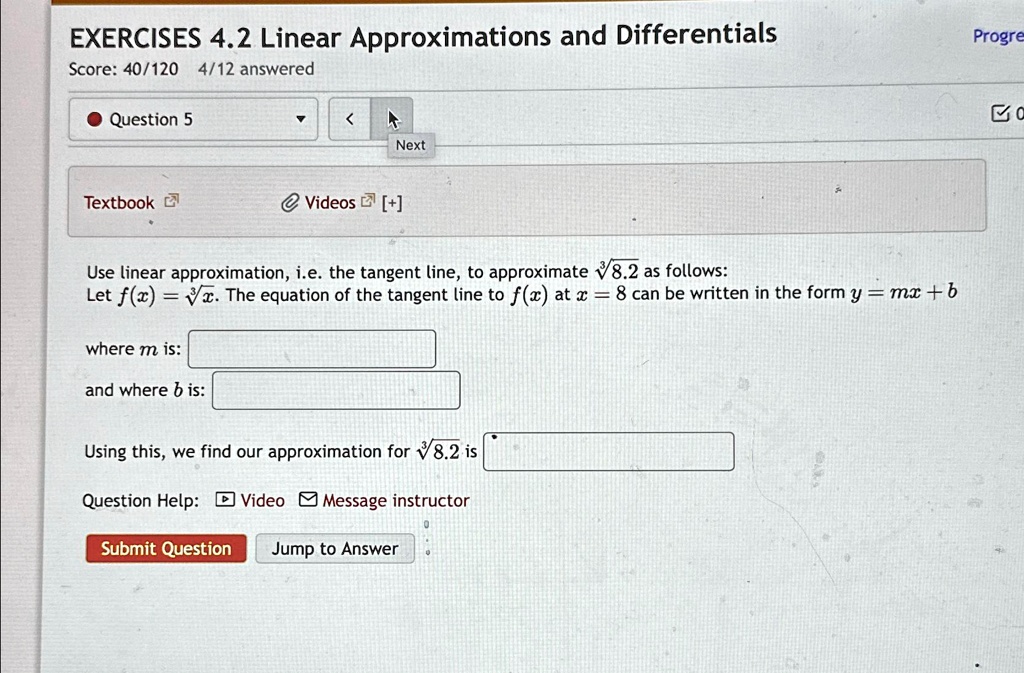 EXERCISES 4.2 Linear Approximations and Differentials
Score: 40/120 4/12 answered
Question 5
Next
Textbook Videos [+] 
Use linear approximation, i.e. the tangent line, to approximate √(8.2) as follows:
Let f(x) = √(x). The equation of the tangent line to f(x) at x = 8 can be written in the form y = mx + b
where m is:
and where b is:
Using this, we find our approximation for √(8.2) is
Question Help: Video Message instructor
Submit Question Jump to Answer