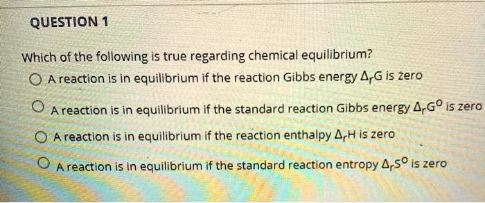 Which of the following is true regarding chemical equilibrium?
A reaction is in equilibrium if the reaction Gibbs energy ?rG is zero
A reaction is in equilibrium if the standard reaction Gibbs energy ?rG° is zero
A reaction is in equilibrium if the reaction enthalpy ?rH is zero
A reaction is in equilibrium if the standard reaction entropy ?rS° is zero