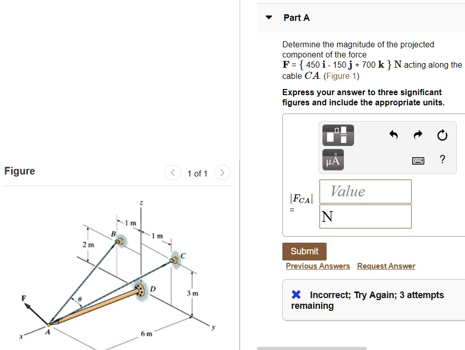 Determine the magnitude of the projected component of the force F =  450 i - 150 j + 700 k  N acting along the cable CA (Figure 1) Express your answer to three significant figures and include the appropriate units. |FCA| = Value N