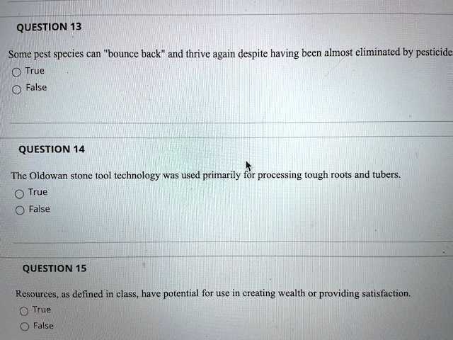 QUESTION 13
Some pest species can "bounce back" and thrive again despite having been almost eliminated by pesticide.
True
False
QUESTION 14
The Oldowan stone tool technology was used primarily for processing tough roots and tubers.
True
False
QUESTION 15
Resources, as defined in class, have potential for use in creating wealth or providing satisfaction.
True
False