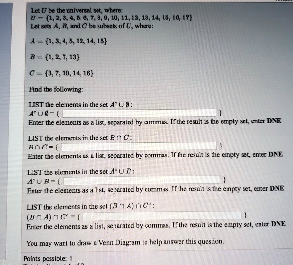 Let U be the universal set, where:
U = 1, 2, 3, 4, 5, 6, 7, 8, 9, 10, 11, 12, 13, 14, 15, 16, 17
Let sets A, B, and C be subsets of U, where:

A = 1, 3, 4, 5, 12, 14, 15

B = 1, 2, 7, 13

C = 3, 7, 10, 14, 16

Find the following:

LIST the elements in the set A? ? ? :
A? ? ? = 

Enter the elements as a list, separated by commas. If the result is the empty set, enter DNE

LIST the elements in the set B ? C :
B ? C = 

Enter the elements as a list, separated by commas. If the result is the empty set, enter DNE

LIST the elements in the set A? ? B :
A? ? B = 

Enter the elements as a list, separated by commas. If the result is the empty set, enter DNE

LIST the elements in the set (B ? A) ? C? :
(B ? A) ? C? = 

Enter the elements as a list, separated by commas. If the result is the empty set, enter DNE

You may want to draw a Venn Diagram to help answer this question.
