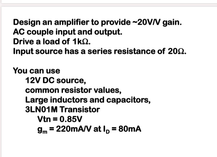 SOLVED: Design an amplifier to provide 20V/V gain. AC couple input and ...