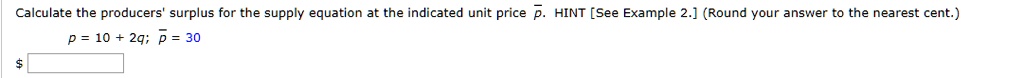 Calculate the producers' surplus for the supply equation at the indicated unit price p. HINT [See Example 2.] (Round your answer to the nearest cent.)
p = 10 + 2q; p = 30
