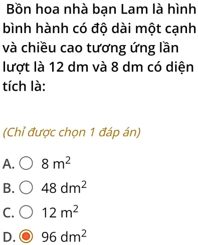B?n hoa nhà b?n Lam là hình
bình hành có ?? dài m?t c?nh
và chi?u cao t??ng ?ng l?n
l??t là 12 dm và 8 dm có di?n
tích là:
(Ch? ???c ch?n 1 ?áp án)
A.
8 m²
B.
48 dm²
C.
12 m²
D.
96 dm²