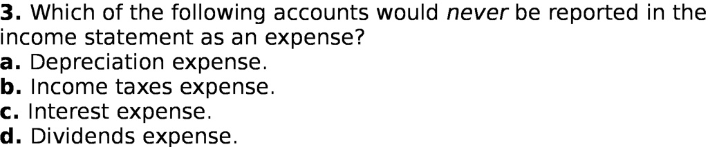 3. Which of the following accounts would never be reported in the
income statement as an expense?
a. Depreciation expense.
b. Income taxes expense.
c. Interest expense.
d. Dividends expense.