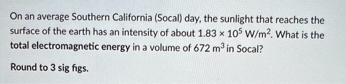 On an average Southern California (Socal) day, the sunlight that reaches the surface of the earth has an intensity of about 1.83 × 10^5 W/m^2. What is the total electromagnetic energy in a volume of 672 m^3 in Socal?

Round to 3 sig figs.